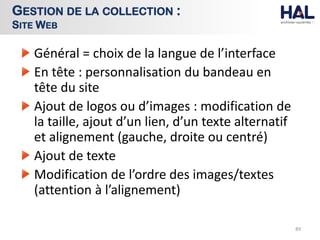 Général = choix de la langue de l’interface
En tête : personnalisation du bandeau en
tête du site
Ajout de logos ou d’images : modification de
la taille, ajout d’un lien, d’un texte alternatif
et alignement (gauche, droite ou centré)
Ajout de texte
Modification de l’ordre des images/textes
(attention à l’alignement)
89
GESTION DE LA COLLECTION :
SITE WEB
 