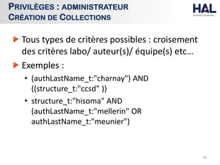 Tous types de critères possibles : croisement
des critères labo/ auteur(s)/ équipe(s) etc…
Exemples :
• (authLastName_t:"charnay") AND
((structure_t:"ccsd" ))
• structure_t:"hisoma" AND
(authLastName_t:"mellerin" OR
authLastName_t:"meunier")
99
PRIVILÈGES : ADMINISTRATEUR
CRÉATION DE COLLECTIONS
 