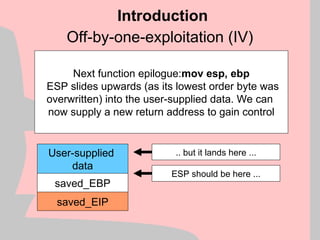 Off-by-one-exploitation (IV)
Introduction
User-supplied
data
saved_EBP
saved_EIP
Next function epilogue:mov esp, ebp
ESP slides upwards (as its lowest order byte was
overwritten) into the user-supplied data. We can
now supply a new return address to gain control
ESP should be here ...
.. but it lands here ...
 