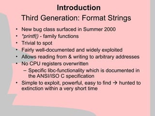 Third Generation: Format Strings
• New bug class surfaced in Summer 2000
• *printf() - family functions
• Trivial to spot
• Fairly well-documented and widely exploited
• Allows reading from & writing to arbitrary addresses
• No CPU registers overwritten
– Specific libc-functionality which is documented in
the ANSI/ISO C specification
• Simple to exploit, powerful, easy to find  hunted to
extinction within a very short time
Introduction
 