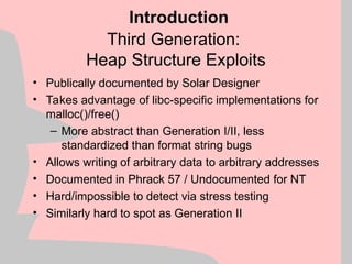 Third Generation:
Heap Structure Exploits
• Publically documented by Solar Designer
• Takes advantage of libc-specific implementations for
malloc()/free()
– More abstract than Generation I/II, less
standardized than format string bugs
• Allows writing of arbitrary data to arbitrary addresses
• Documented in Phrack 57 / Undocumented for NT
• Hard/impossible to detect via stress testing
• Similarly hard to spot as Generation II
Introduction
 