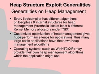Generalities on Heap Management
• Every libc/compiler has different algorithms,
philosophies & internal structures for heap
management (Vranhalia lists at least 8 different
Kernel Memory allocators under *NIX)
• Customized optimization of heap management gives
huge performance leaps for applications, thus many
large-scale applications have their own heap
management algorithms
• Operating systems (such as WinNT2kXP) may
provide their own heap management algorithms
which the application might use
Heap Structure Exploit Generalities
 