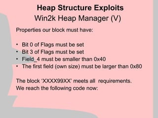 Win2k Heap Manager (V)
Properties our block must have:
• Bit 0 of Flags must be set
• Bit 3 of Flags must be set
• Field_4 must be smaller than 0x40
• The first field (own size) must be larger than 0x80
The block ‘XXXX99XX’ meets all requirements.
We reach the following code now:
Heap Structure Exploits
 