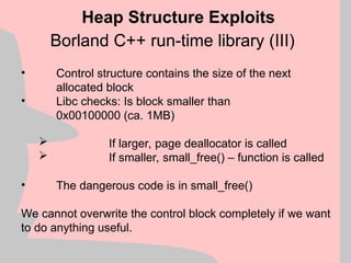 Borland C++ run-time library (III)
Heap Structure Exploits
• Control structure contains the size of the next
allocated block
• Libc checks: Is block smaller than
0x00100000 (ca. 1MB)
 If larger, page deallocator is called
 If smaller, small_free() – function is called
• The dangerous code is in small_free()
We cannot overwrite the control block completely if we want
to do anything useful.
 