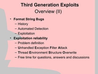 Overview (II)
• Format String Bugs
– History
– Automated Detection
– Exploitation
• Exploitation reliability
– Problem definition
– Unhandled Exception Filter Attack
– Thread Environment Structure Overwrite
– Free time for questions, answers and discussions
Third Generation Exploits
 