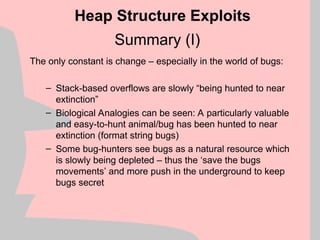 Summary (I)
The only constant is change – especially in the world of bugs:
– Stack-based overflows are slowly “being hunted to near
extinction”
– Biological Analogies can be seen: A particularly valuable
and easy-to-hunt animal/bug has been hunted to near
extinction (format string bugs)
– Some bug-hunters see bugs as a natural resource which
is slowly being depleted – thus the ‘save the bugs
movements’ and more push in the underground to keep
bugs secret
Heap Structure Exploits
 