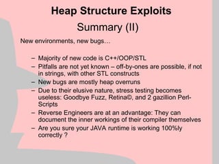 Summary (II)
New environments, new bugs…
– Majority of new code is C++/OOP/STL
– Pitfalls are not yet known – off-by-ones are possible, if not
in strings, with other STL constructs
– New bugs are mostly heap overruns
– Due to their elusive nature, stress testing becomes
useless: Goodbye Fuzz, Retina©, and 2 gazillion Perl-
Scripts
– Reverse Engineers are at an advantage: They can
document the inner workings of their compiler themselves
– Are you sure your JAVA runtime is working 100%ly
correctly ?
Heap Structure Exploits
 
