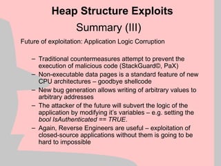 Summary (III)
Future of exploitation: Application Logic Corruption
– Traditional countermeasures attempt to prevent the
execution of malicious code (StackGuard©, PaX)
– Non-executable data pages is a standard feature of new
CPU architectures – goodbye shellcode
– New bug generation allows writing of arbitrary values to
arbitrary addresses
– The attacker of the future will subvert the logic of the
application by modifying it’s variables – e.g. setting the
bool IsAuthenticated == TRUE.
– Again, Reverse Engineers are useful – exploitation of
closed-source applications without them is going to be
hard to impossible
Heap Structure Exploits
 
