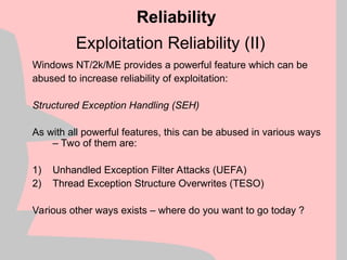 Exploitation Reliability (II)
Windows NT/2k/ME provides a powerful feature which can be
abused to increase reliability of exploitation:
Structured Exception Handling (SEH)
As with all powerful features, this can be abused in various ways
– Two of them are:
1) Unhandled Exception Filter Attacks (UEFA)
2) Thread Exception Structure Overwrites (TESO)
Various other ways exists – where do you want to go today ?
Reliability
 