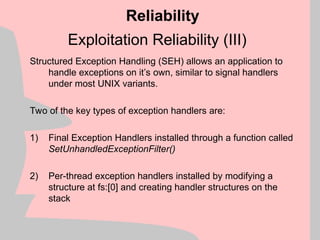 Exploitation Reliability (III)
Structured Exception Handling (SEH) allows an application to
handle exceptions on it’s own, similar to signal handlers
under most UNIX variants.
Two of the key types of exception handlers are:
1) Final Exception Handlers installed through a function called
SetUnhandledExceptionFilter()
2) Per-thread exception handlers installed by modifying a
structure at fs:[0] and creating handler structures on the
stack
Reliability
 