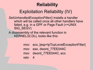 Exploitation Reliability (IV)
SetUnhandledExceptionFilter() installs a handler
which will be called once all other handlers have
failed, e.g. in a GPF or Page Fault (==UNIX
SIG_SEGV)
A disassembly of the relevant function in
KERNEL32.DLL looks like this:
mov ecx, [esp+lpTopLevelExceptionFilter]
mov eax, dword_77EE044C
mov dword_77EE044C, ecx
retn 4
Reliability
 