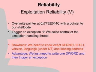 Exploitation Reliability (V)
Reliability
• Overwrite pointer at 0x7FEE044C with a pointer to
our shellcode
• Trigger an exception  We seize control of the
exception-handling thread
• Drawback: We need to know exact KERNEL32.DLL
version, language (under NT) and loading address
• Advantage: We just need to write one DWORD and
then trigger an exception
 