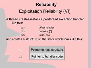 Exploitation Reliability (VI)
A thread creates/installs a per-thread exception handler
like this:
push offset handler
push dword fs:[0]
mov fs:[0], esp
and creates a structure on the stack which looks like this:
Reliability
Pointer to next structure
Pointer to handler code
+0
+4
 