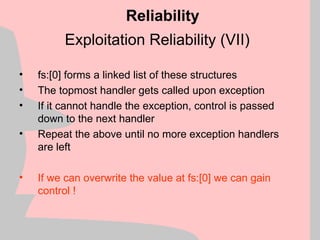 Exploitation Reliability (VII)
• fs:[0] forms a linked list of these structures
• The topmost handler gets called upon exception
• If it cannot handle the exception, control is passed
down to the next handler
• Repeat the above until no more exception handlers
are left
• If we can overwrite the value at fs:[0] we can gain
control !
Reliability
 