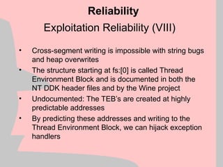 Exploitation Reliability (VIII)
• Cross-segment writing is impossible with string bugs
and heap overwrites
• The structure starting at fs:[0] is called Thread
Environment Block and is documented in both the
NT DDK header files and by the Wine project
• Undocumented: The TEB’s are created at highly
predictable addresses
• By predicting these addresses and writing to the
Thread Environment Block, we can hijack exception
handlers
Reliability
 