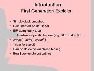 First Generation Exploits
• Simple stack smashes
• Documented ad nauseam
• EIP completely taken
– Hardware-specific feature (e.g. RET instruction)
• strcpy(), gets(), sprintf() …
• Trivial to exploit
• Can be detected via stress-testing
• Bug Species almost extinct
Introduction
 