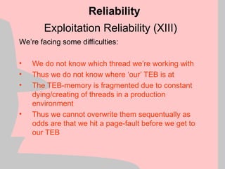 Exploitation Reliability (XIII)
We’re facing some difficulties:
• We do not know which thread we’re working with
• Thus we do not know where ‘our’ TEB is at
• The TEB-memory is fragmented due to constant
dying/creating of threads in a production
environment
• Thus we cannot overwrite them sequentually as
odds are that we hit a page-fault before we get to
our TEB
Reliability
 