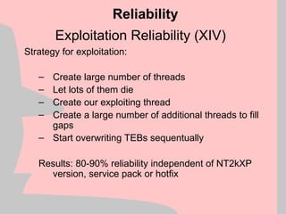 Exploitation Reliability (XIV)
Strategy for exploitation:
– Create large number of threads
– Let lots of them die
– Create our exploiting thread
– Create a large number of additional threads to fill
gaps
– Start overwriting TEBs sequentually
Results: 80-90% reliability independent of NT2kXP
version, service pack or hotfix
Reliability
 