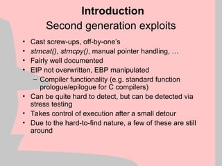 Second generation exploits
• Cast screw-ups, off-by-one’s
• strncat(), strncpy(), manual pointer handling, …
• Fairly well documented
• EIP not overwritten, EBP manipulated
– Compiler functionality (e.g. standard function
prologue/epilogue for C compilers)
• Can be quite hard to detect, but can be detected via
stress testing
• Takes control of execution after a small detour
• Due to the hard-to-find nature, a few of these are still
around
Introduction
 