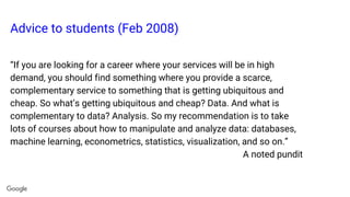 Advice to students (Feb 2008)
“If you are looking for a career where your services will be in high
demand, you should find something where you provide a scarce,
complementary service to something that is getting ubiquitous and
cheap. So what’s getting ubiquitous and cheap? Data. And what is
complementary to data? Analysis. So my recommendation is to take
lots of courses about how to manipulate and analyze data: databases,
machine learning, econometrics, statistics, visualization, and so on.”
A noted pundit
 