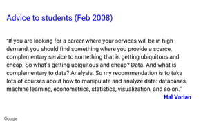 Advice to students (Feb 2008)
“If you are looking for a career where your services will be in high
demand, you should find something where you provide a scarce,
complementary service to something that is getting ubiquitous and
cheap. So what’s getting ubiquitous and cheap? Data. And what is
complementary to data? Analysis. So my recommendation is to take
lots of courses about how to manipulate and analyze data: databases,
machine learning, econometrics, statistics, visualization, and so on.”
Hal Varian
 