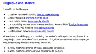 Cognitive assistance
It used to be that being a ...
● ...cashier required knowing how to make change
● ...writer required knowing how to spell
● ...taxi driver meant knowing city streets
● ...a hospitality worker in an international you know a bit of foreign languages
● ...gardener, you needed to recognize plants
● ...veterinarian how to recognize dog breeds
Where there is a skills gap, you can bring the worker’s skills up to the requirement, or
bring the job down to workers’ competencies. Cognitive assistances helps people get
jobs, by reducing the tasks they need to master.
● In 1880 machines offered physical assistance to workers
● In 2018 machines offer cognitive assistance to workers
 