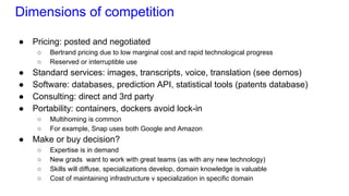 Dimensions of competition
● Pricing: posted and negotiated
○ Bertrand pricing due to low marginal cost and rapid technological progress
○ Reserved or interruptible use
● Standard services: images, transcripts, voice, translation (see demos)
● Software: databases, prediction API, statistical tools (patents database)
● Consulting: direct and 3rd party
● Portability: containers, dockers avoid lock-in
○ Multihoming is common
○ For example, Snap uses both Google and Amazon
● Make or buy decision?
○ Expertise is in demand
○ New grads want to work with great teams (as with any new technology)
○ Skills will diffuse, specializations develop, domain knowledge is valuable
○ Cost of maintaining infrastructure v specialization in specific domain
 