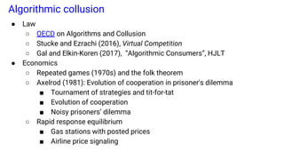 Algorithmic collusion
● Law
○ OECD on Algorithms and Collusion
○ Stucke and Ezrachi (2016), Virtual Competition
○ Gal and Elkin-Koren (2017), “Algorithmic Consumers”, HJLT
● Economics
○ Repeated games (1970s) and the folk theorem
○ Axelrod (1981): Evolution of cooperation in prisoner's dilemma
■ Tournament of strategies and tit-for-tat
■ Evolution of cooperation
■ Noisy prisoners’ dilemma
○ Rapid response equilibrium
■ Gas stations with posted prices
■ Airline price signaling
 