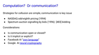 Computation? Or communication?
Strategies for collusion are simple, communication is key issue
● NASDAQ odd-eighth pricing (1994)
● Spectrum auction signalling by bids (1996) [483] bidding
Considerations
● Is communication open or closed?
● Is it implicit or explicit?
● Facebook AI “own language”
● Google AI neural cryptography
 