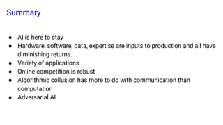 Summary
● AI is here to stay
● Hardware, software, data, expertise are inputs to production and all have
diminishing returns.
● Variety of applications
● Online competition is robust
● Algorithmic collusion has more to do with communication than
computation
● Adversarial AI
 