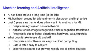 Machine learning and Artificial Intelligence
● AI has been around a long time (in the lab)
● ML has been around for a long time---in classroom and in practice
● Last 5 years saw tremendous advances in AI methods for ML
○ Deep learning: layered neural networks
○ Applications in image recognition, voice recognition, translation
○ Progress is due to better algorithms, hardware, data, expertise
● What does it take to use ML and AI?
○ Hardware and software are easy via cloud computing
○ Data is often easy to acquire
○ Expertise is scarce but growing rapidly due to online courses
 