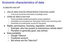 Economic characteristics of data
Is data the new oil?
● Like oil, data must be refined before it becomes useful
○ It has to be turned into information, knowledge, action
● Unlike oil, data is non-rival
○ Partly excludable (intellectual property, privacy regulation)
○ Excludable, non-rival goods are “club goods” (tennis club, swimming club)
○ Ownership for private goods, access for club goods
● Rights, permissions, licensing, regulation, contracts
○ Example: who has access to autonomous vehicle data?
○ Pluralism is generally good, see airlines
● Data portability
○ Google Takeout
○ Facebook account
○ But where are the Take-Ins?
 