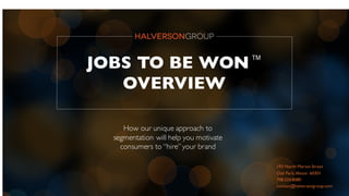 JOBS TO BE WON™
OVERVIEW
How our unique approach to
segmentation will help you motivate
consumers to “hire”your brand
193 North Marion Street
Oak Park,Illinois 60301
708.524.8080
contact@halversongroup.com
 