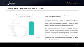 13
O IMPACTO DO HALVING NO LONGO PRAZO
Os Impactos do Halving
A diferença entre o mercado ser quase sempre preciso e ser sempre preciso foi o
que me rendeu 80 Bilhões de dólares”.
Como dito por Warren Buffet, o mercado nem sempre é eficiente, portanto
existem players no mercado de criptomoedas que podem não compreender o
Halving e não ter precificado o evento. Tal perspectiva é defendida por grandes
players do mercado de criptoativos como a Bitwise e o Pantera Capital.
Vale ressaltar que, por mais que no curto prazo a quantidade de Bitcoins que
deixam de ser emitidos por conta do Halving são irrelevantes para o mercado spot
diariamente, quando observa-se o valor acumulado após um ano, percebe-se que
se trata de quase 3 bilhões de dólares que não serão ofertados no mercado.
Logicamente, isso pode causar um impacto considerável no preço do ativo caso
não esteja precificado, fazendo que o Bitcoin seja negociado acima dos 100 mil
dólares segundo a Pantera Capital.
NYTimes 09/Apr/2020 With $2.3T Injection, Fed's Plan Far Exceeds 2008 Rescue
Quantidade de Bitcoins não emitidos
(em milhões de doláres)
$2,920.00
Dia Ano
$8,00
Fonte: Bitwise
 