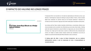14
O IMPACTO DO HALVING NO LONGO PRAZO
Os Impactos do Halving
É impossível afirmar com precisão se o mercado de criptomoedas já é eficiente ou não, o que
dificulta a metrificação do impacto do Halving no preço do Bitcoin. Porém, o fato da moeda
digital estar realizando um caminho inverso ao do mercado tradicional e reduzindo sua
emissão ao invés de aumentar é algo que está sendo notado pelos investidores institucionais.
Isso motivou até Paul Tudor, lendário investidor de Wall Street, a recomendar o Bitcoin como
meio de proteção contra a provável crise inflacionária que será vivida. Desse modo, o Halving
pode não impactar diretamente o preço do Bitcoin no longo prazo, por conta da eficiência do
mercado, mas o Hype que foi criado sobre o evento e o diferencial do ativo, destacado pelo
evento, em relação as moedas estatais moedas atrairão mais investidores e isso terá um
impacto no aumento da demanda pelo Bitcoin (fazendo o ativo se valorizar).
O Halving pode não afetar o preço do Bitcoin diretamente, mas sua existência
definitivamente aumenta o valor da criptomoeda em meio a irresponsabilidade do
mercado tradicional.
NYTimes 09/Apr/2020 With $2.3T Injection, Fed's Plan Far Exceeds 2008 Rescue
Fonte: Bloomberg
 