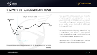 Fonte: Coinbase
07
O IMPACTO DO HALVING NO CURTO PRAZO
Os Impactos do Halving
Horas após o Halving do Bitcoin, o preço foi pouco alterado. Nas
principais exchanges internacionais o criptoativo apresentou uma
pequena desvalorização de -0,5% (até o momento que esse report
foi escrito). Já nas exchanges brasileiras, o preço também não teve
grandes variações, com uma desvalorização de -1,00% no país
(Índice de preço do Bitcoin).
Com isso, diversos investidores devem estar se perguntando: “mas
o Halving não possui impacto no Bitcoin?” A resposta para isso é
simples: ele impactará, mas no longo prazo e em outros fatores da
rede do ativo, antes de alterar o preço efetivamente.
Para entender melhor o efeito do Halving do Bitcoin é importante
compreender o impacto do evento para os mineradores.
NYTimes 09/Apr/2020 With $2.3T Injection, Fed's Plan Far Exceeds 2008 Rescue
$8,906.03
$8,418.95
$8,684.65
$8,735.02
12:0013:0014:0015:0016:0017:0018:0019:0020:0021:0022:0023:00 0:00 1:00 2:00 3:00 4:00 5:00 6:00 7:00 8:00 9:00 10:0011:00
Cotação do Bitcoin (USD)
3° Halving do Bitcoin
 
