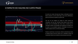 09
O IMPACTO DO HALVING NO CURTO PRAZO
Os Impactos do Halving
De acordo com o dados informados pelo F2pool, a dificuldade da rede do
Bitcoin começará a se tornar estável daqui a uma semana (1008 blocos),
porém só encontrará um equilibro no próximo mês.
Com isso, há uma tendência da redução da receita prevista dos
mineradores, visto que eles minerarão menos bitcoins nesse primeiro
período (com uma dificuldade alta). Dessa forma, é provável que os
mineradores vendam uma quantidade maior de Bitcoins no mercado, a fim
de costear as suas operações enquanto a dificuldade da rede não se
estabiliza, algo que ocorreu nos últimos dois Halving.
Portanto, é possível que, no curto prazo, o Bitcoin se desvalorize por conta
do Halving, algo que está de acordo com os indicadores técnicos do
mercado que mostram uma resistência na faixa de preço atual do ativo.
 