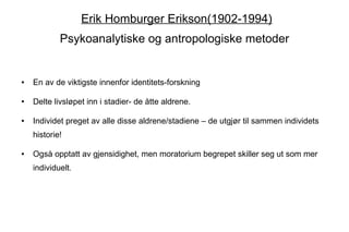 Erik Homburger Erikson(1902-1994)
            Psykoanalytiske og antropologiske metoder


●   En av de viktigste innenfor identitets-forskning

●   Delte livsløpet inn i stadier- de åtte aldrene.

●   Individet preget av alle disse aldrene/stadiene – de utgjør til sammen individets
    historie!

●   Også opptatt av gjensidighet, men moratorium begrepet skiller seg ut som mer
    individuelt.
 