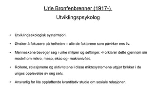 Urie Bronfenbrenner (1917-)
                              Utviklingspsykolog


●   Utviklingsøkologisk systemteori.

●   Ønsker å fokusere på helheten – alle de faktorene som påvirker ens liv.

●   Menneskene beveger seg i ulike miljøer og settinger. -Forklarer dette gjennom sin
    modell om mikro, meso, ekso og- makronivået.

●   Rollene, relasjonene og aktivitetene i disse mikrosystemene utgjør brikker i de
    unges opplevelse av seg selv.

●   Ansvarlig for lite oppløftende kvantitativ studie om sosiale relasjoner.
 