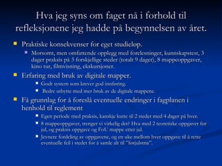 Hva jeg syns om faget nå i forhold til refleksjonene jeg hadde på begynnelsen av året. Praktiske konsekvenser for eget studieløp.  Morsomt, men omfattende opplegg med forelesninger, kunnskapstest, 3 dager praksis på 3 forskjellige steder (totalt 9 dager), 8 mappeoppgaver, kino tur, filmvisning, ekskursjoner. Erfaring med bruk av digitale mapper. Godt system som krever god innføring. Bedre utbytte med mer bruk av de digitale mappene. Få grunnlag for å foreslå eventuelle endringer i fagplanen i henhold til reglement  Egen periode med praksis, kanskje kutte til 2 steder med 4 dager på hver. 8 mappeoppgaver, trenger vi virkelig det? Hva med 2 teoretiske oppgaver før jul, og praksis oppgave og FoU mappe etter jul. Jevnere fordeling av oppgavene, og en uke mellom hver oppgave til å rette eventuelle feil i stedet for å samle alt til ”førjulstria”. 