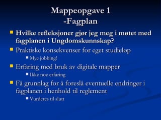 Mappeopgave 1 -Fagplan Hvilke refleksjoner gjør jeg meg i møtet med fagplanen i Ungdomskunnskap?   Praktiske konsekvenser for eget studieløp  Mye jobbing! Erfaring med bruk av digitale mapper  Ikke noe erfaring Få grunnlag for å foreslå eventuelle endringer i fagplanen i henhold til reglement  Vurderes til slutt 
