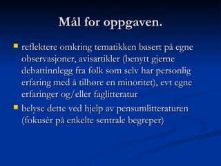 Mål for oppgaven. reflektere omkring tematikken basert på egne observasjoner, avisartikler (benytt gjerne debattinnlegg fra folk som selv har personlig erfaring med å tilhøre en minoritet), evt egne erfaringer og/eller faglitteratur  belyse dette ved hjelp av pensumlitteraturen (fokusèr på enkelte sentrale begreper)  