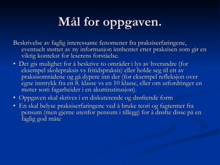 Mål for oppgaven. Beskrivelse av faglig interessante fenomener fra praksiserfaringene, eventuelt støttet av ny informasjon innhentet etter praksisen som gir en viktig kontekst for leserens forståelse.  •   Det gis mulighet for å beskrive to områder i lys av hverandre (for eksempel skolepraksis vs fritidspraksis) eller holde seg til ett av praksisområdene og gå dypere inn der (for eksempel refleksjon over egne inntrykk fra en 8. klasse vs en 10 klasse, eller om utfordringer en møter som fagarbeider i en akuttinstitusjon). •   Oppgaven skal skrives i en diskuterende og drøftende form •   En skal belyse praksiserfaringene ved å bruke teori og fagtermer fra pensum (men gjerne utenfor pensum i tillegg) for å drøfte disse på en faglig god måte 