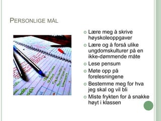 PERSONLIGE MÅL
                  Lære meg å skrive
                   høyskoleoppgaver
                  Lære og å forså ulike
                   ungdomskulturer på en
                   ikke-dømmende måte
                  Lese pensum
                  Møte opp på
                   forelesningene
                  Bestemme meg for hva
                   jeg skal og vil bli
                  Miste frykten for å snakke
                   høyt i klassen
 