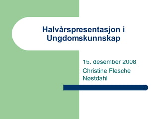 Halvårspresentasjon i Ungdomskunnskap 15. desember 2008 Christine Flesche Nøstdahl 