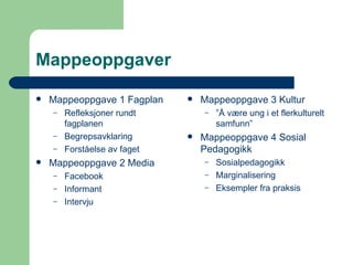 Mappeoppgaver Mappeoppgave 1 Fagplan Refleksjoner rundt fagplanen Begrepsavklaring Forståelse av faget Mappeoppgave 2 Media Facebook Informant Intervju Mappeoppgave 3 Kultur ” Å være ung i et flerkulturelt samfunn” Mappeoppgave 4 Sosial Pedagogikk Sosialpedagogikk Marginalisering Eksempler fra praksis 