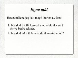 Egne mål Hovedmålene jeg satt meg i starten av året: 1. Jeg skal bli flinkere på studieteknikk og å skrive bedre tekster. 2. Jeg skal ikke få lavere sluttkarakter enn C. 