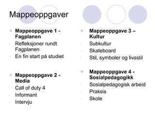 Mappeoppgaver Mappeoppgave 1 - Fagplanen Refleksjoner rundt Fagplanen En fin start på studiet Mappeoppgave 2 - Media Call of duty 4 Informant Intervju Mappeoppgave 3 – Kultur Subkultur Skateboard  Stil, symboler og livsstil Mappeoppgave 4 - Sosialpedagogikk Sosialpedagogisk arbeid Praksis Skole 