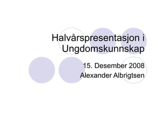 Halvårspresentasjon i Ungdomskunnskap 15. Desember 2008 Alexander Albrigtsen 