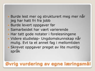    Burde lest mer og strukturert meg mer når
    jeg har hatt fri fra jobb
   Burde levert oppgaver før
   Samarbeidet har vært varierende
   Har tatt gode notater i forelesningene
   Videre studieløp- Ungdomskunnskap når
    mulig. Evt ta et annet fag i mellomtiden
   Skrevet oppgaver preget av lite muntlig
    språk


Øvrig vurdering av egne læringsmål
 